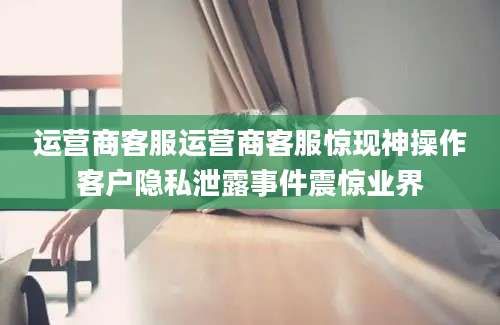 运营商客服运营商客服惊现神操作客户隐私泄露事件震惊业界