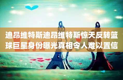 迪昂维特斯迪昂维特斯惊天反转篮球巨星身份曝光真相令人难以置信