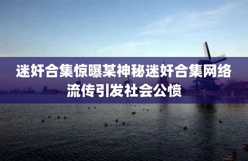 迷奸合集惊曝某神秘迷奸合集网络流传引发社会公愤