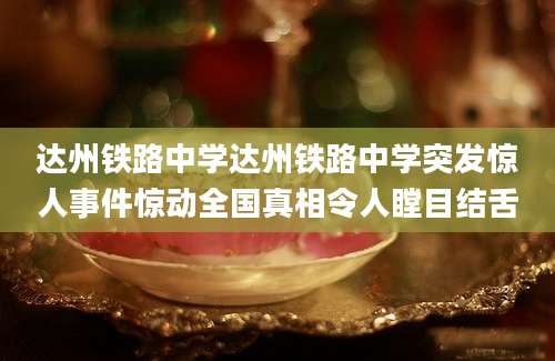 达州铁路中学达州铁路中学突发惊人事件惊动全国真相令人瞠目结舌