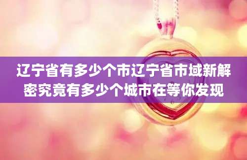 辽宁省有多少个市辽宁省市域新解密究竟有多少个城市在等你发现