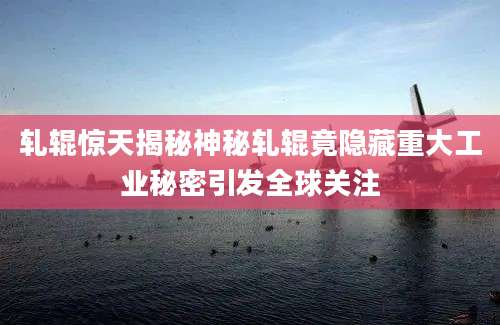 轧辊惊天揭秘神秘轧辊竟隐藏重大工业秘密引发全球关注