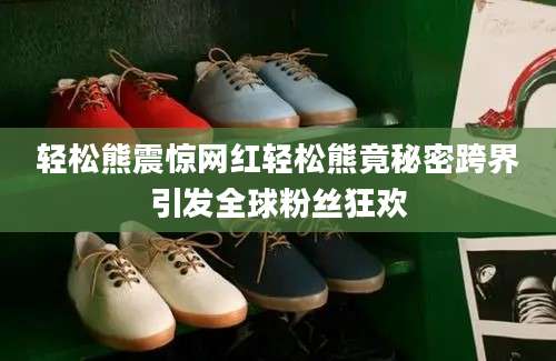 轻松熊震惊网红轻松熊竟秘密跨界引发全球粉丝狂欢