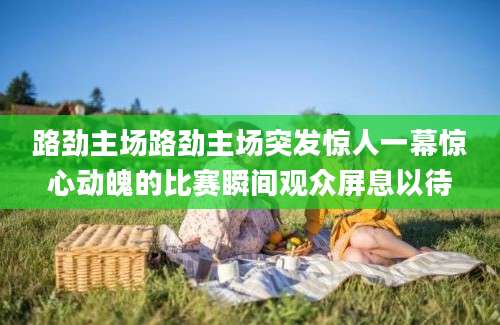 路劲主场路劲主场突发惊人一幕惊心动魄的比赛瞬间观众屏息以待