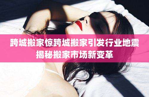 跨城搬家惊跨城搬家引发行业地震揭秘搬家市场新变革