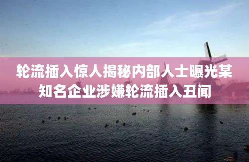 轮流插入惊人揭秘内部人士曝光某知名企业涉嫌轮流插入丑闻