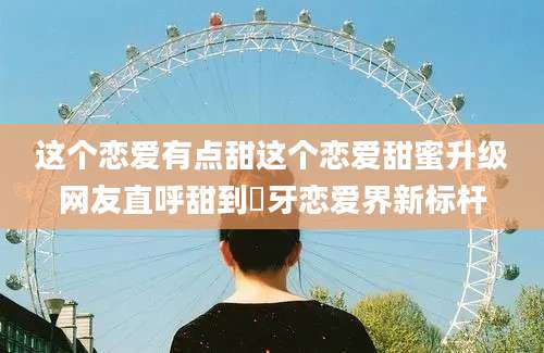 这个恋爱有点甜这个恋爱甜蜜升级网友直呼甜到齁牙恋爱界新标杆