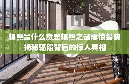 辐照是什么意思辐照之谜震惊揭晓揭秘辐照背后的惊人真相