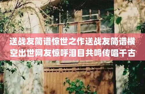 送战友简谱惊世之作送战友简谱横空出世网友惊呼泪目共鸣传唱千古