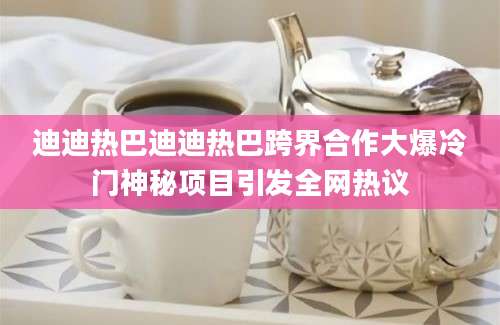 迪迪热巴迪迪热巴跨界合作大爆冷门神秘项目引发全网热议