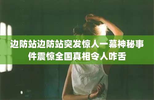 边防站边防站突发惊人一幕神秘事件震惊全国真相令人咋舌