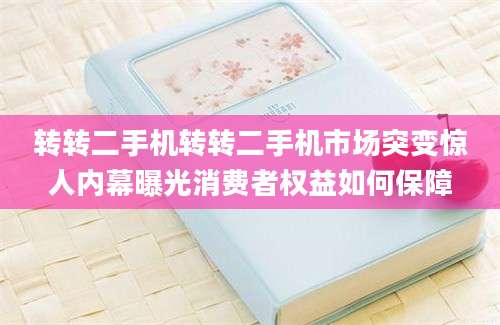 转转二手机转转二手机市场突变惊人内幕曝光消费者权益如何保障