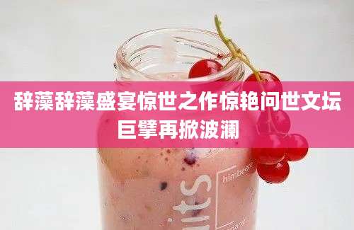 辞藻辞藻盛宴惊世之作惊艳问世文坛巨擘再掀波澜