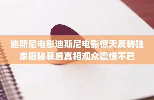 迪斯尼电影迪斯尼电影惊天反转独家揭秘幕后真相观众震惊不已