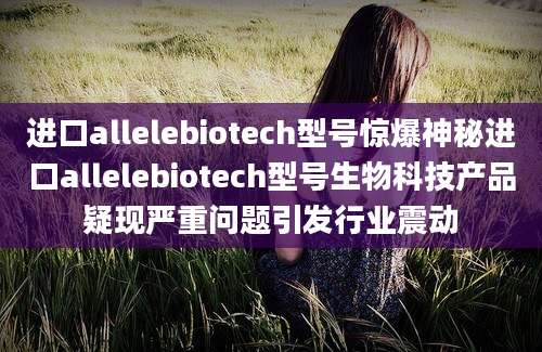 进口allelebiotech型号惊爆神秘进口allelebiotech型号生物科技产品疑现严重问题引发行业震动