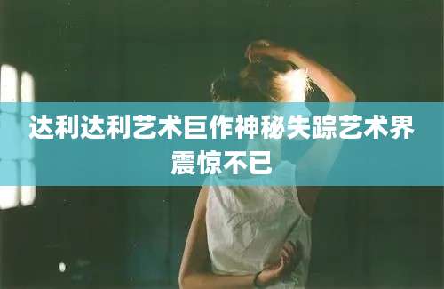 达利达利艺术巨作神秘失踪艺术界震惊不已