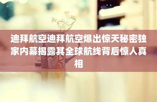 迪拜航空迪拜航空爆出惊天秘密独家内幕揭露其全球航线背后惊人真相