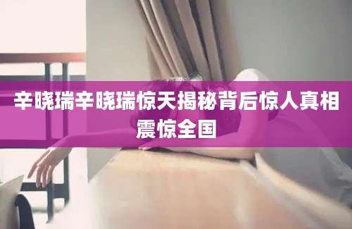 辛晓瑞辛晓瑞惊天揭秘背后惊人真相震惊全国