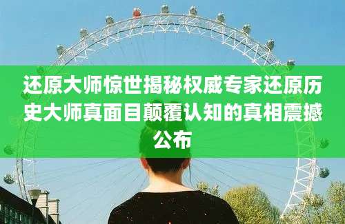 还原大师惊世揭秘权威专家还原历史大师真面目颠覆认知的真相震撼公布
