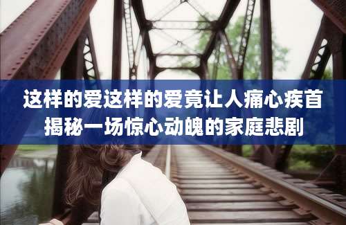 这样的爱这样的爱竟让人痛心疾首揭秘一场惊心动魄的家庭悲剧