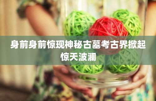 身前身前惊现神秘古墓考古界掀起惊天波澜