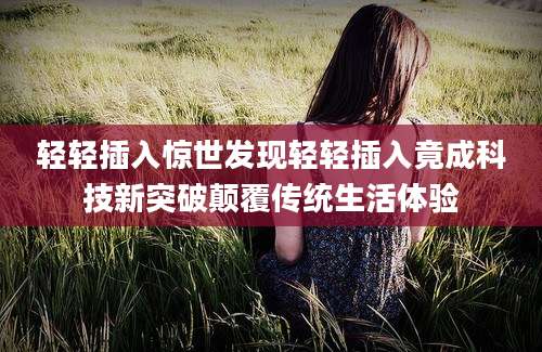 轻轻插入惊世发现轻轻插入竟成科技新突破颠覆传统生活体验