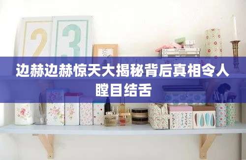 边赫边赫惊天大揭秘背后真相令人瞠目结舌