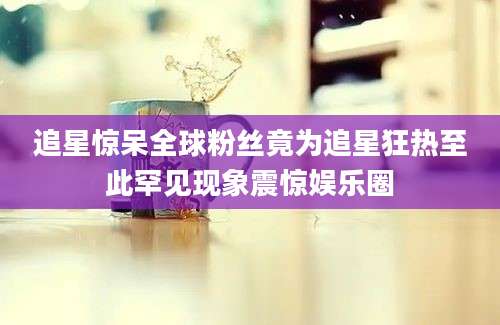 追星惊呆全球粉丝竟为追星狂热至此罕见现象震惊娱乐圈