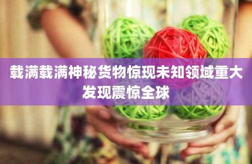 载满载满神秘货物惊现未知领域重大发现震惊全球