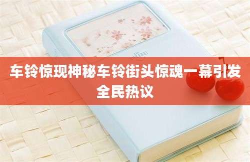 车铃惊现神秘车铃街头惊魂一幕引发全民热议