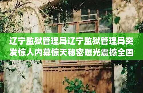 辽宁监狱管理局辽宁监狱管理局突发惊人内幕惊天秘密曝光震撼全国