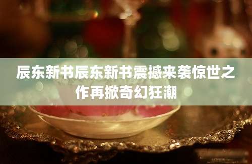辰东新书辰东新书震撼来袭惊世之作再掀奇幻狂潮