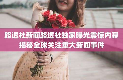 路透社新闻路透社独家曝光震惊内幕揭秘全球关注重大新闻事件