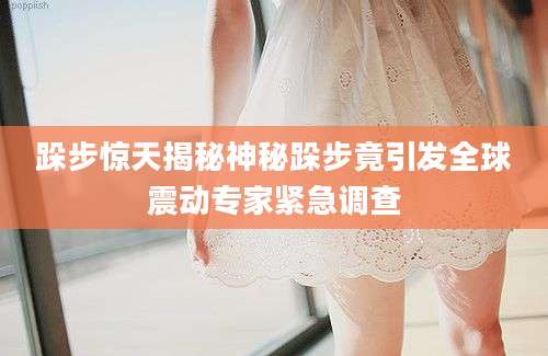 跺步惊天揭秘神秘跺步竟引发全球震动专家紧急调查