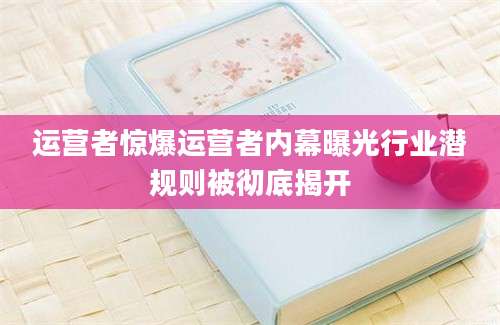 运营者惊爆运营者内幕曝光行业潜规则被彻底揭开