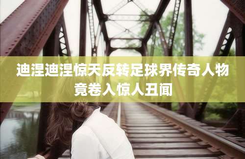 迪涅迪涅惊天反转足球界传奇人物竟卷入惊人丑闻