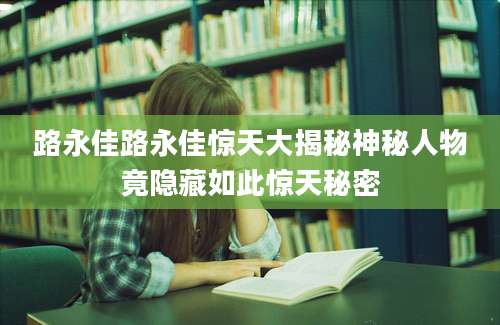 路永佳路永佳惊天大揭秘神秘人物竟隐藏如此惊天秘密