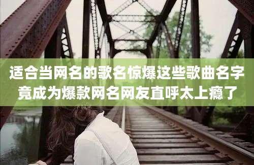 适合当网名的歌名惊爆这些歌曲名字竟成为爆款网名网友直呼太上瘾了