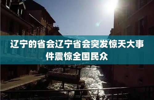 辽宁的省会辽宁省会突发惊天大事件震惊全国民众