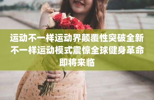 运动不一样运动界颠覆性突破全新不一样运动模式震惊全球健身革命即将来临