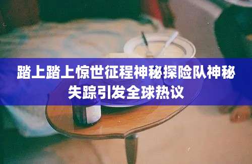踏上踏上惊世征程神秘探险队神秘失踪引发全球热议
