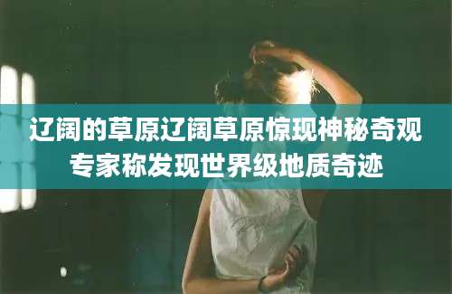 辽阔的草原辽阔草原惊现神秘奇观专家称发现世界级地质奇迹
