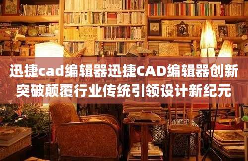 迅捷cad编辑器迅捷CAD编辑器创新突破颠覆行业传统引领设计新纪元