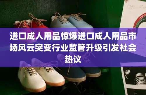 进口成人用品惊爆进口成人用品市场风云突变行业监管升级引发社会热议