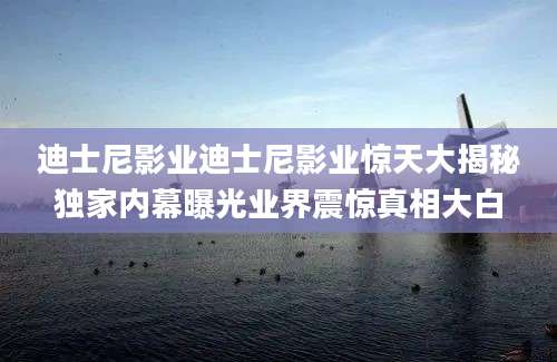 迪士尼影业迪士尼影业惊天大揭秘独家内幕曝光业界震惊真相大白