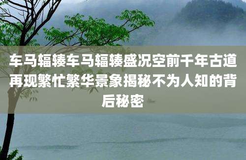 车马辐辏车马辐辏盛况空前千年古道再现繁忙繁华景象揭秘不为人知的背后秘密
