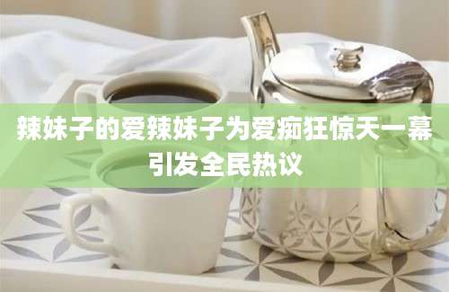 辣妹子的爱辣妹子为爱痴狂惊天一幕引发全民热议