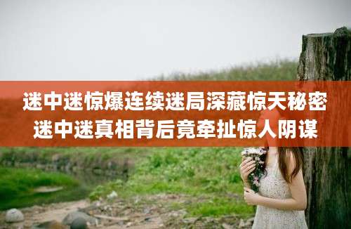 迷中迷惊爆连续迷局深藏惊天秘密迷中迷真相背后竟牵扯惊人阴谋