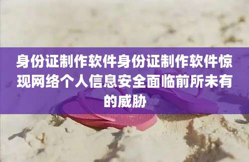 身份证制作软件身份证制作软件惊现网络个人信息安全面临前所未有的威胁