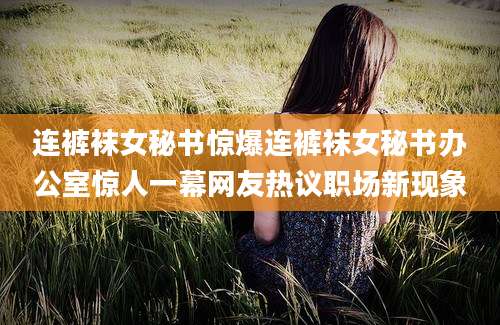 连裤袜女秘书惊爆连裤袜女秘书办公室惊人一幕网友热议职场新现象